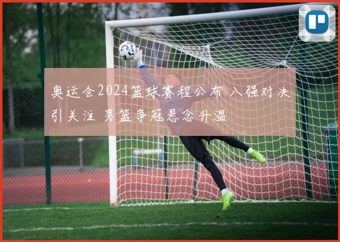 奥运会2024篮球赛程公布 八强对决引关注 男篮争冠悬念升温