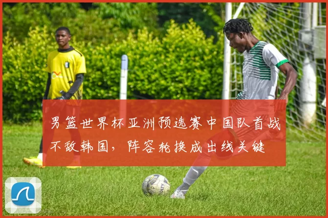 男篮世界杯亚洲预选赛中国队首战不敌韩国,阵容轮换成出线关键