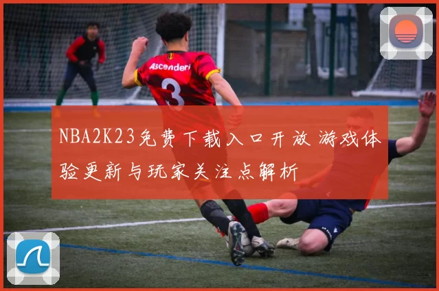 NBA2K23免费下载入口开放 游戏体验更新与玩家关注点解析
