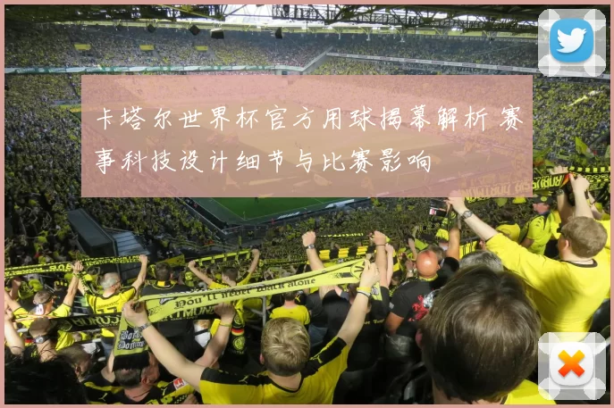 卡塔尔世界杯官方用球揭幕解析 赛事科技设计细节与比赛影响