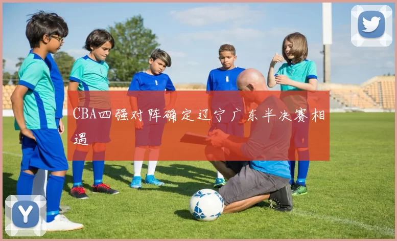 CBA四强对阵确定辽宁广东半决赛相遇