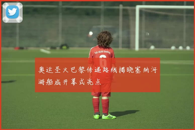 奥运圣火巴黎传递路线揭晓塞纳河游船成开幕式亮点