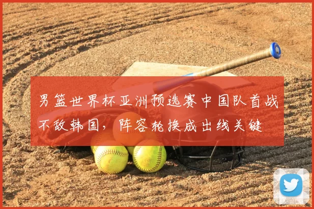 男篮世界杯亚洲预选赛中国队首战不敌韩国,阵容轮换成出线关键