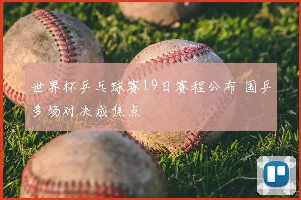 世界杯乒乓球赛19日赛程公布 国乒多场对决成焦点