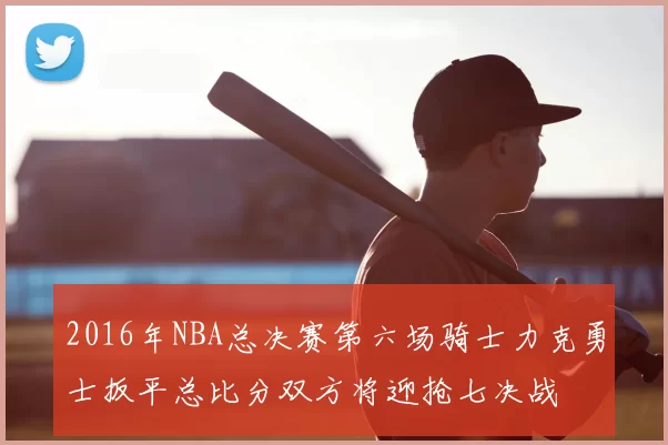 2016年NBA总决赛第六场骑士力克勇士扳平总比分双方将迎抢七决战