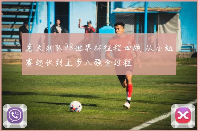 意大利队98世界杯征程回顾 从小组赛起伏到止步八强全过程