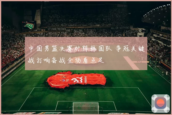 中国男篮决赛对阵韩国队 争冠关键战打响备战全场看点足