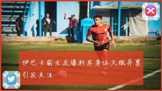 伊巴卡前女友爆料其身体天赋异禀引发关注