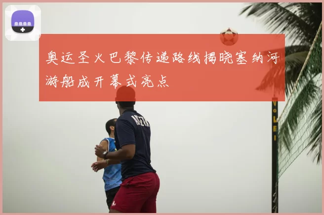 奥运圣火巴黎传递路线揭晓塞纳河游船成开幕式亮点