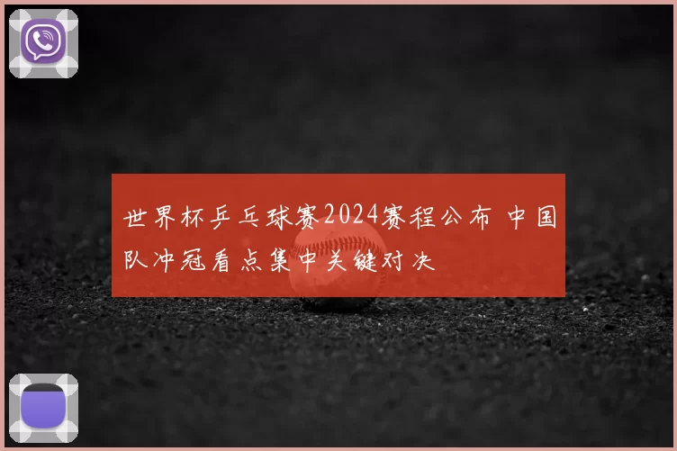 世界杯乒乓球赛2024赛程公布 中国队冲冠看点集中关键对决