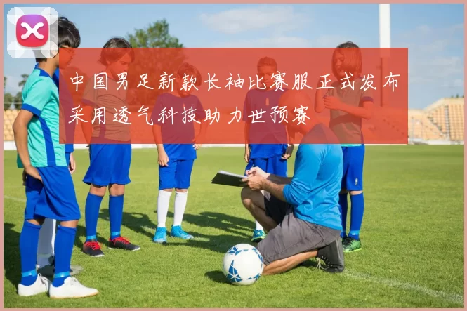 中国男足新款长袖比赛服正式发布采用透气科技助力世预赛