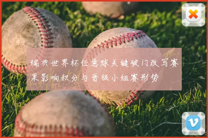 瑞典世界杯任意球关键破门改写赛果影响积分与晋级小组赛形势