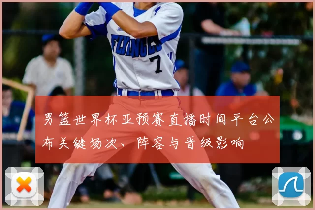 男篮世界杯亚预赛直播时间平台公布关键场次、阵容与晋级影响