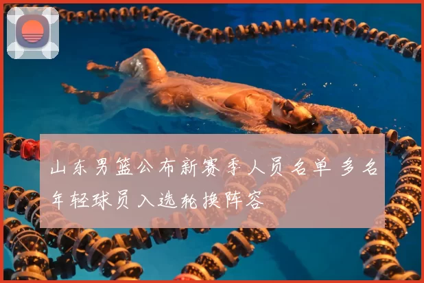 山东男篮公布新赛季人员名单 多名年轻球员入选轮换阵容