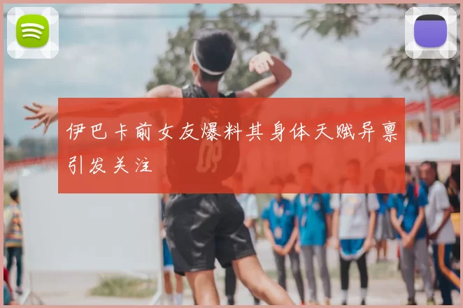 伊巴卡前女友爆料其身体天赋异禀引发关注