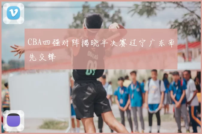 CBA四强对阵揭晓半决赛辽宁广东率先交锋