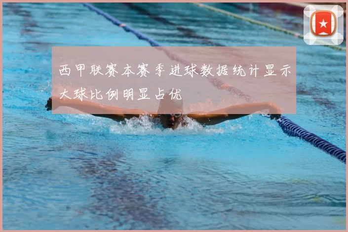 西甲联赛本赛季进球数据统计显示大球比例明显占优