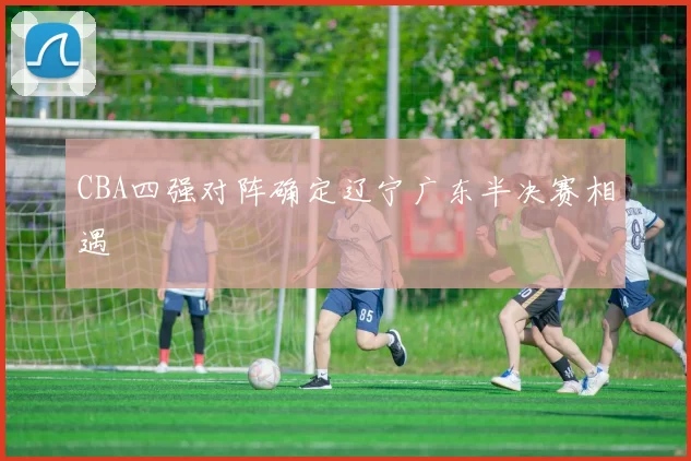 CBA四强对阵确定辽宁广东半决赛相遇