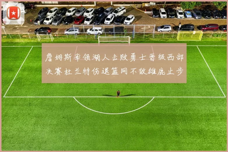 詹姆斯率领湖人击败勇士晋级西部决赛杜兰特伤退篮网不敌雄鹿止步东部半决赛