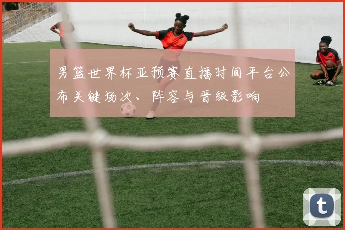 男篮世界杯亚预赛直播时间平台公布关键场次、阵容与晋级影响