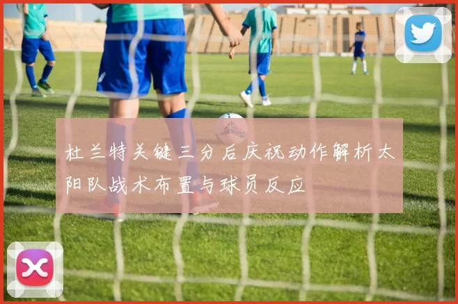 杜兰特关键三分后庆祝动作解析太阳队战术布置与球员反应