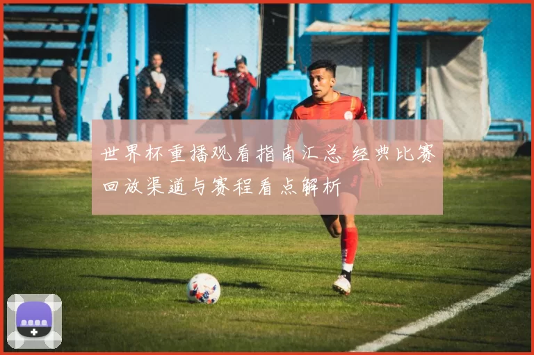 世界杯重播观看指南汇总 经典比赛回放渠道与赛程看点解析