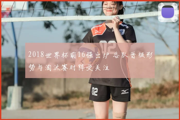 2018世界杯前16强出炉 各队晋级形势与淘汰赛对阵受关注
