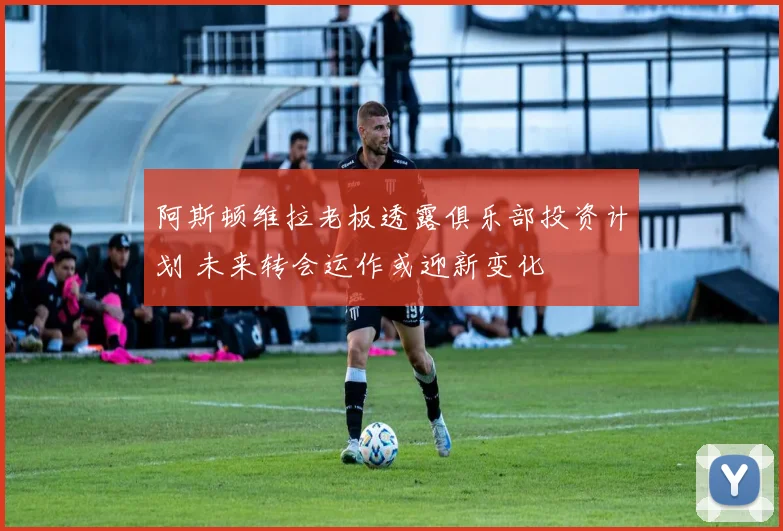 阿斯顿维拉老板透露俱乐部投资计划 未来转会运作或迎新变化