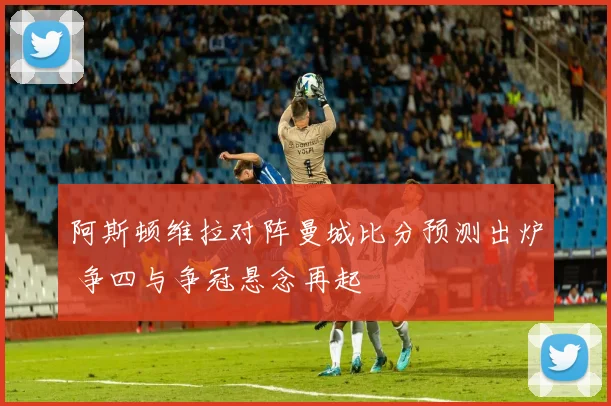 阿斯顿维拉对阵曼城比分预测出炉 争四与争冠悬念再起