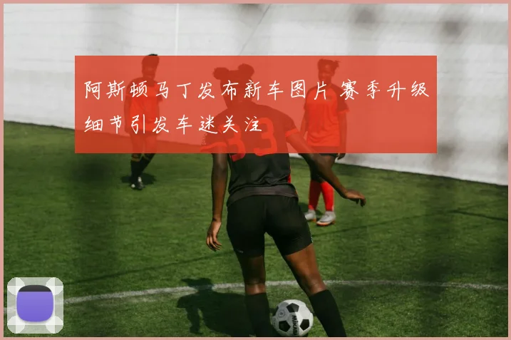 阿斯顿马丁发布新车图片 赛季升级细节引发车迷关注