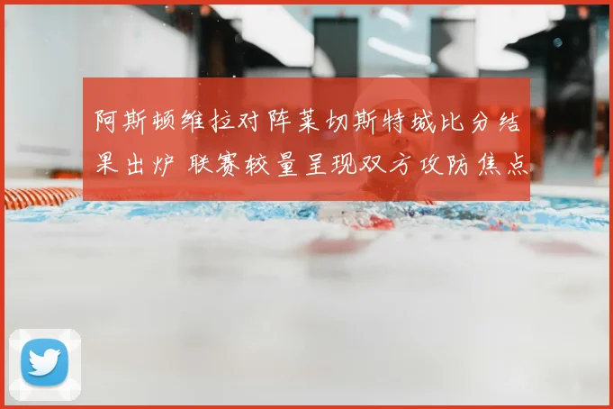 阿斯顿维拉对阵莱切斯特城比分结果出炉 联赛较量呈现双方攻防焦点