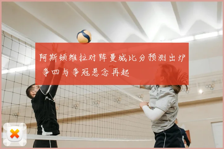 阿斯顿维拉对阵曼城比分预测出炉 争四与争冠悬念再起