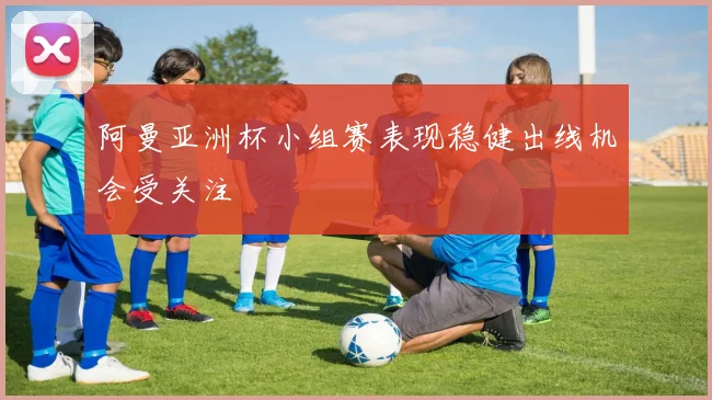 阿曼亚洲杯小组赛表现稳健出线机会受关注
