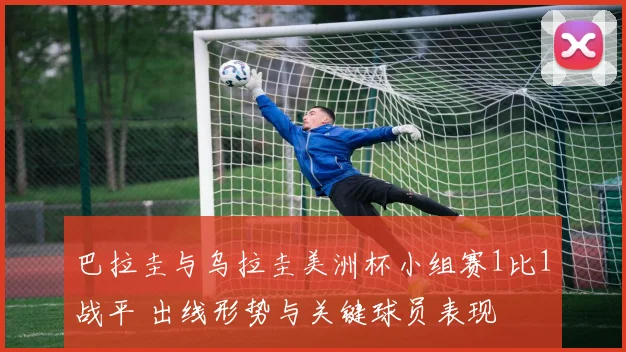 巴拉圭与乌拉圭美洲杯小组赛1比1战平 出线形势与关键球员表现