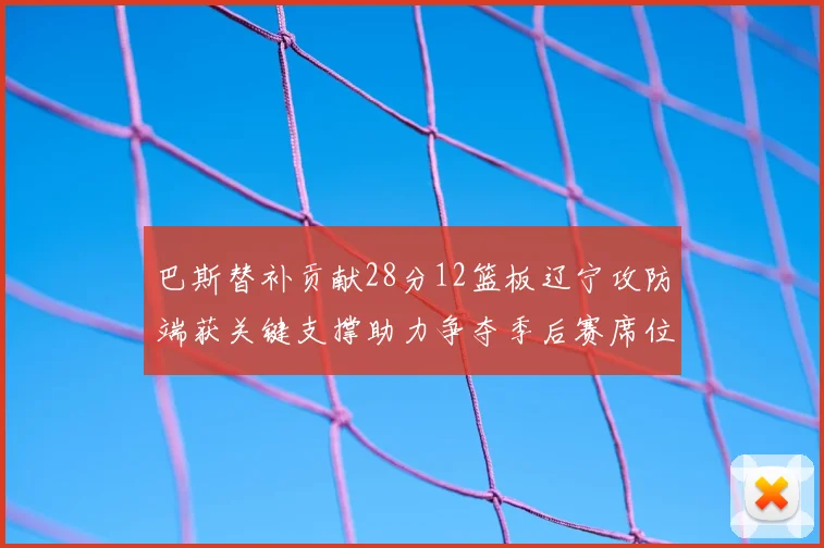 巴斯替补贡献28分12篮板辽宁攻防端获关键支撑助力争夺季后赛席位