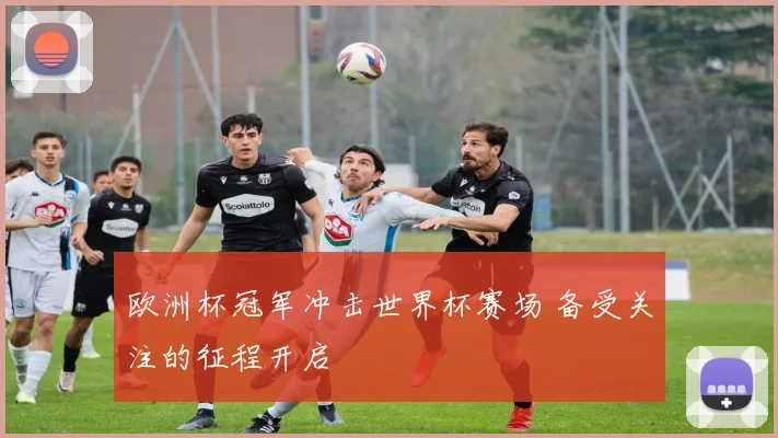 欧洲杯冠军冲击世界杯赛场 备受关注的征程开启