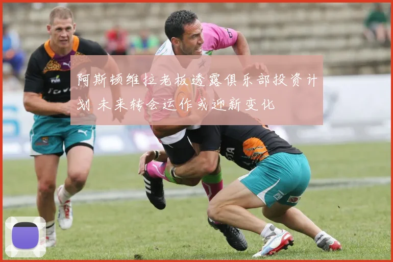 阿斯顿维拉老板透露俱乐部投资计划 未来转会运作或迎新变化